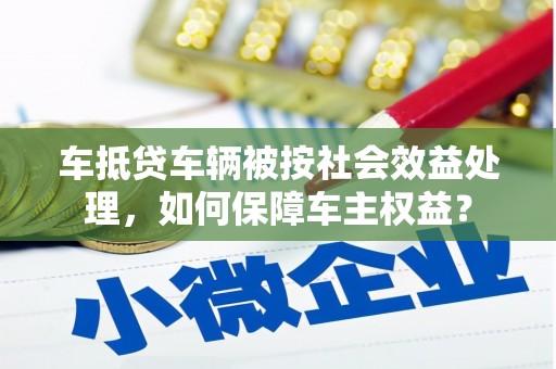 华阴车抵贷车辆被按社会效益处理，如何保障车主权益？