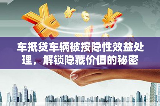 白银车抵贷车辆被按隐性效益处理，解锁隐藏价值的秘密