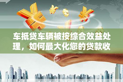 武陵源车抵贷车辆被按综合效益处理，如何最大化您的贷款收益？