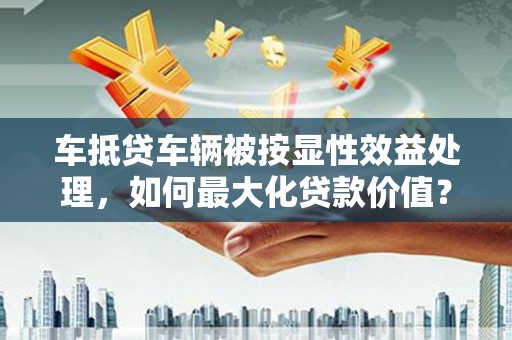 狮子山车抵贷车辆被按显性效益处理，如何最大化贷款价值？