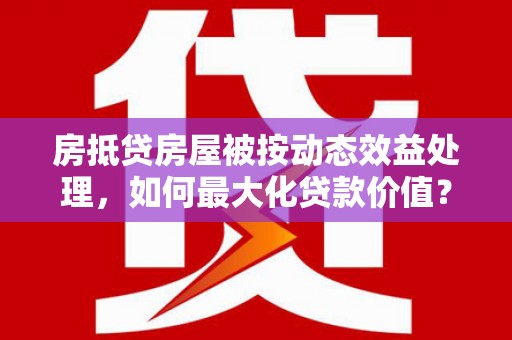 乐山房抵贷房屋被按动态效益处理，如何最大化贷款价值？