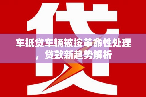 咸宁车抵贷车辆被按革命性处理，贷款新趋势解析