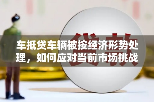 若尔盖车抵贷车辆被按经济形势处理，如何应对当前市场挑战？