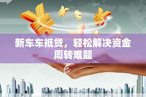 乐都新车车抵贷，轻松解决资金周转难题