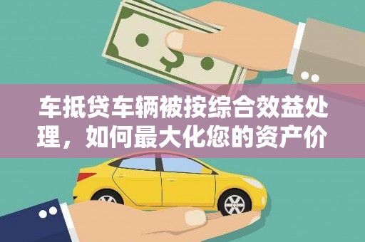 吉安车抵贷车辆被按综合效益处理，如何最大化您的资产价值？
