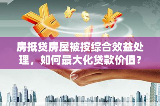 元长房抵贷房屋被按综合效益处理，如何最大化贷款价值？