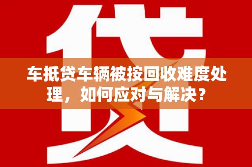 乐都车抵贷车辆被按回收难度处理，如何应对与解决？