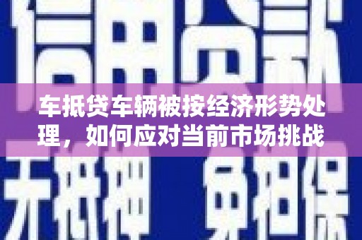 乐都车抵贷车辆被按经济形势处理，如何应对当前市场挑战？