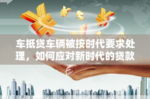 密山车抵贷车辆被按时代要求处理，如何应对新时代的贷款挑战？