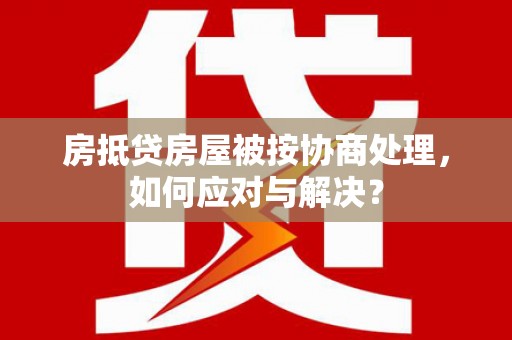 将乐房抵贷房屋被按协商处理，如何应对与解决？