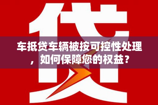 垣曲车抵贷车辆被按可控性处理，如何保障您的权益？